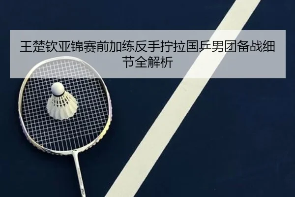 王楚钦亚锦赛前加练反手拧拉国乒男团备战细节全解析